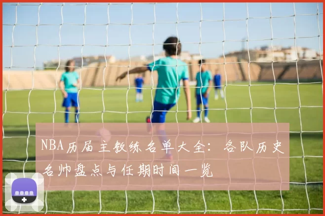 NBA历届主教练名单大全：各队历史名帅盘点与任期时间一览
