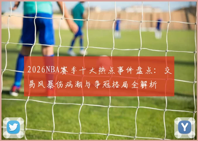 2026NBA赛季十大热点事件盘点:交易风暴伤病潮与争冠格局全解析