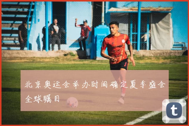 北京奥运会举办时间确定夏季盛会全球瞩目