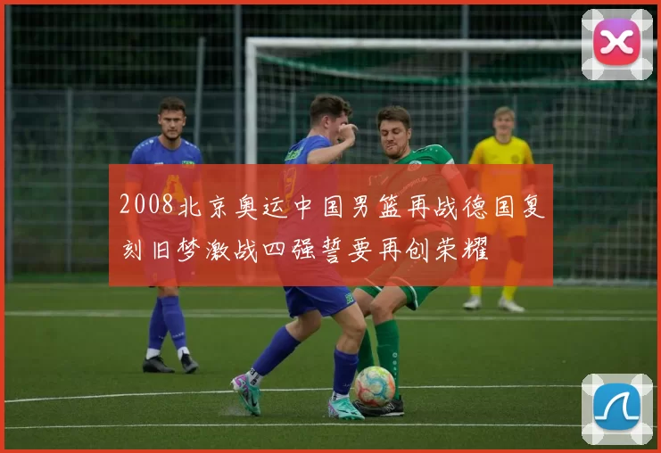 2008北京奥运中国男篮再战德国复刻旧梦激战四强誓要再创荣耀