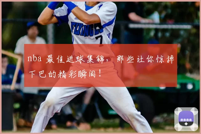 nba 最佳进球集锦，那些让你惊掉下巴的精彩瞬间！