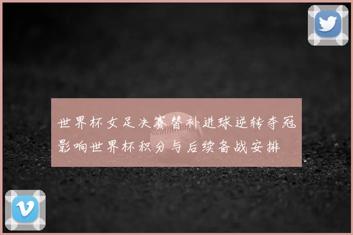 世界杯女足决赛替补进球逆转夺冠影响世界杯积分与后续备战安排