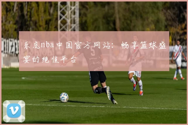 乐虎nba中国官方网站：畅享篮球盛宴的绝佳平台