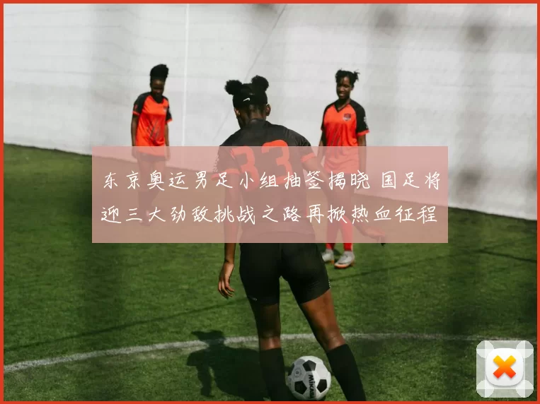 东京奥运男足小组抽签揭晓 国足将迎三大劲敌挑战之路再掀热血征程