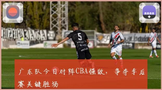 广东队今日对阵CBA强敌，争夺季后赛关键胜场