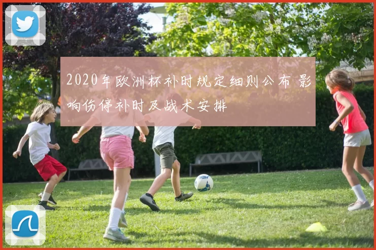 2020年欧洲杯补时规定细则公布 影响伤停补时及战术安排