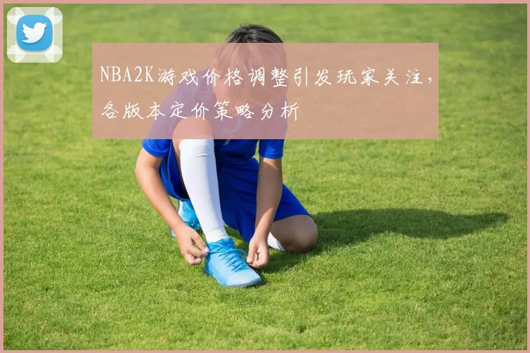 NBA2K游戏价格调整引发玩家关注，各版本定价策略分析