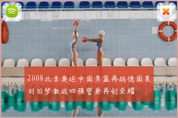 2008北京奥运中国男篮再战德国复刻旧梦激战四强誓要再创荣耀