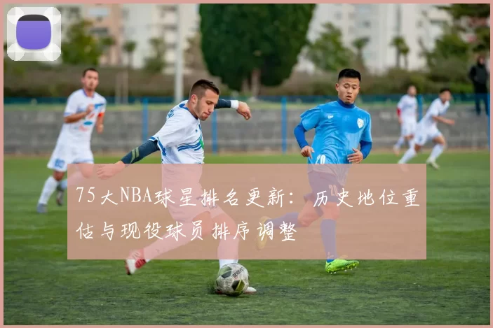 75大NBA球星排名更新：历史地位重估与现役球员排序调整