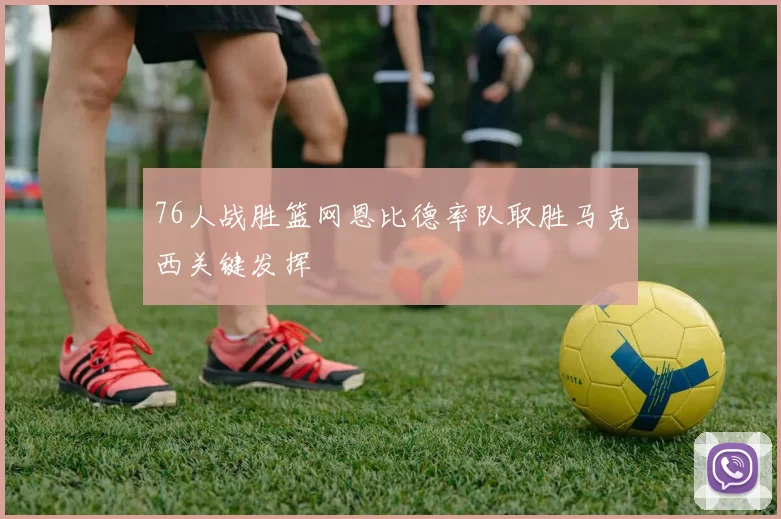 76人战胜篮网恩比德率队取胜马克西关键发挥