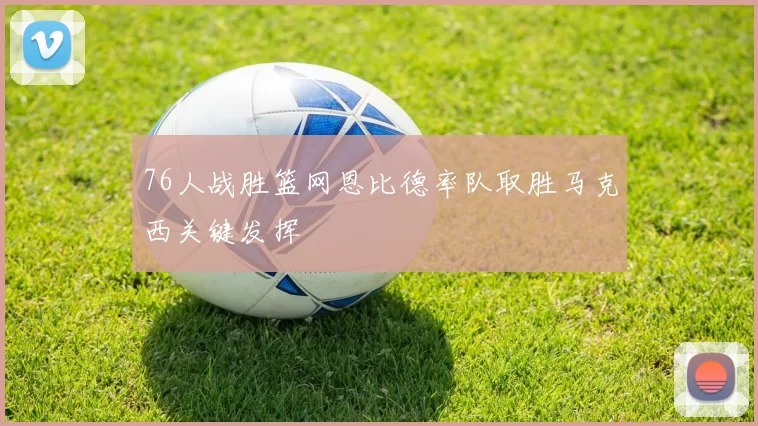 76人战胜篮网恩比德率队取胜马克西关键发挥