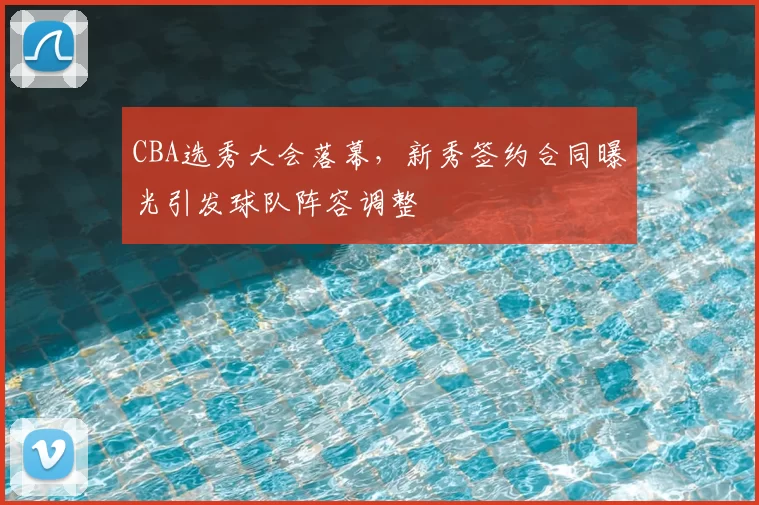 CBA选秀大会落幕，新秀签约合同曝光引发球队阵容调整