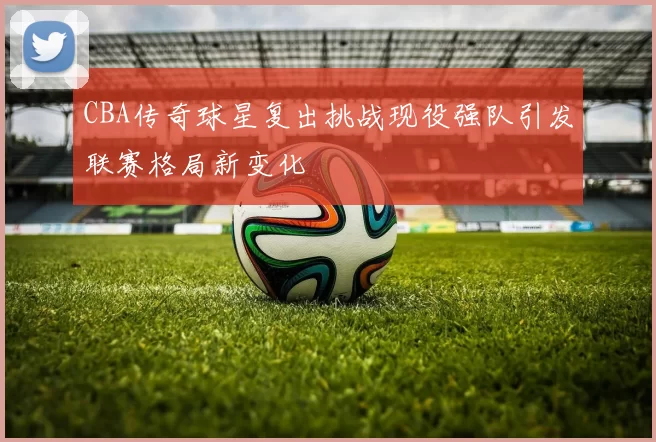 CBA传奇球星复出挑战现役强队引发联赛格局新变化