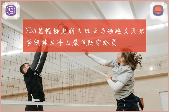 NBA盖帽榜更新文班亚马领跑戈贝尔紧随其后冲击最佳防守球员