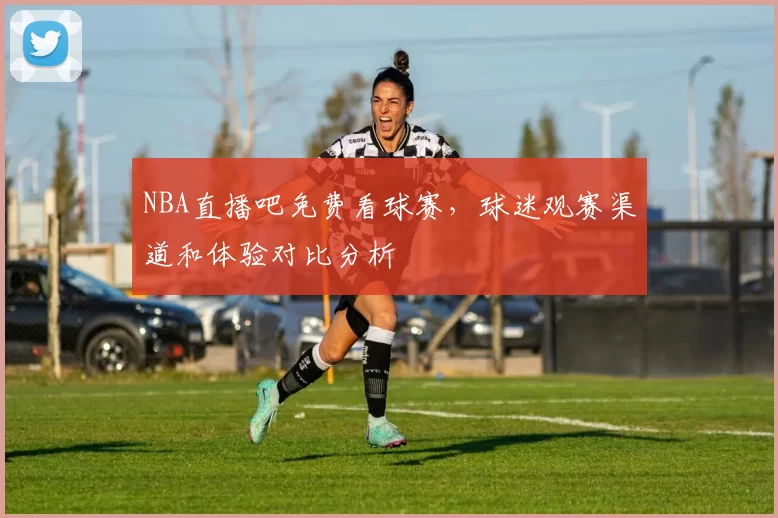 NBA直播吧免费看球赛,球迷观赛渠道和体验对比分析