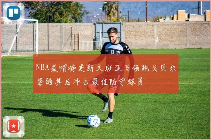 NBA盖帽榜更新文班亚马领跑戈贝尔紧随其后冲击最佳防守球员