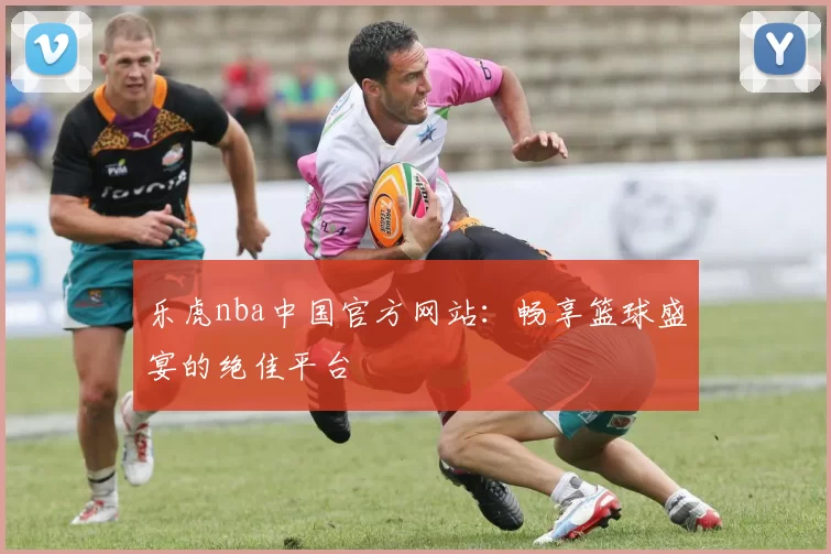 乐虎nba中国官方网站：畅享篮球盛宴的绝佳平台