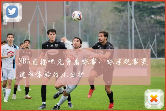 NBA直播吧免费看球赛,球迷观赛渠道和体验对比分析