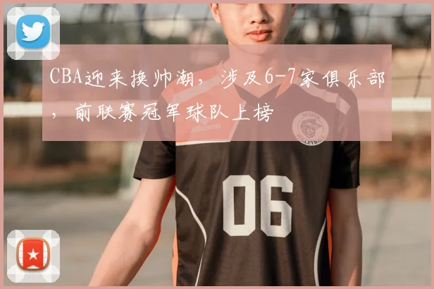 CBA迎来换帅潮,涉及6-7家俱乐部,前联赛冠军球队上榜