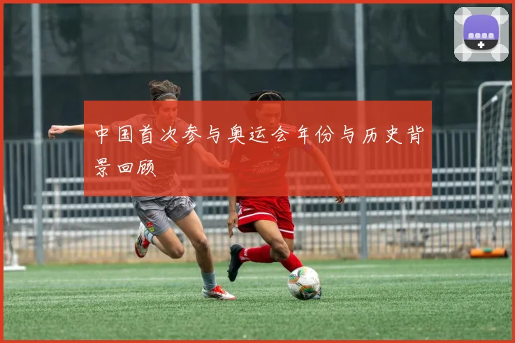 中国首次参与奥运会年份与历史背景回顾