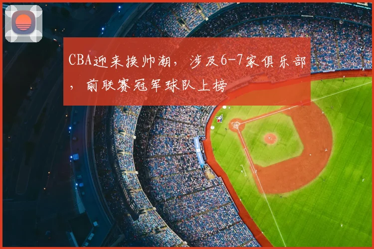 CBA迎来换帅潮,涉及6-7家俱乐部,前联赛冠军球队上榜
