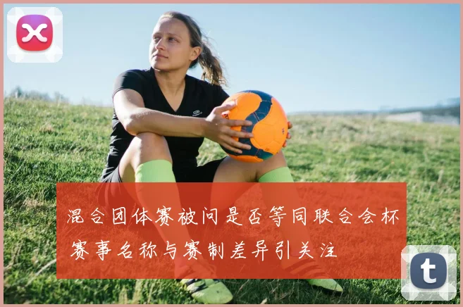 混合团体赛被问是否等同联合会杯 赛事名称与赛制差异引关注