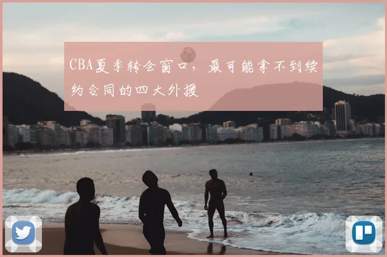 CBA夏季转会窗口，最可能拿不到续约合同的四大外援